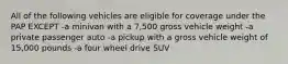 All of the following vehicles are eligible for coverage under the PAP EXCEPT -a minivan with a 7,500 gross vehicle weight -a private passenger auto -a pickup with a gross vehicle weight of 15,000 pounds -a four wheel drive SUV