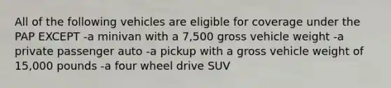 All of the following vehicles are eligible for coverage under the PAP EXCEPT -a minivan with a 7,500 gross vehicle weight -a private passenger auto -a pickup with a gross vehicle weight of 15,000 pounds -a four wheel drive SUV