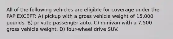 All of the following vehicles are eligible for coverage under the PAP EXCEPT: A) pickup with a gross vehicle weight of 15,000 pounds. B) private passenger auto. C) minivan with a 7,500 gross vehicle weight. D) four-wheel drive SUV.