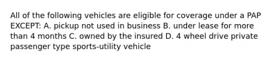 All of the following vehicles are eligible for coverage under a PAP EXCEPT: A. pickup not used in business B. under lease for more than 4 months C. owned by the insured D. 4 wheel drive private passenger type sports-utility vehicle