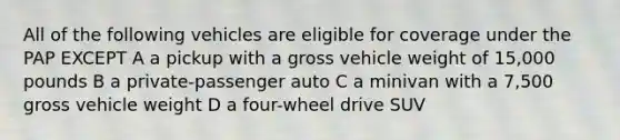 All of the following vehicles are eligible for coverage under the PAP EXCEPT A a pickup with a gross vehicle weight of 15,000 pounds B a private-passenger auto C a minivan with a 7,500 gross vehicle weight D a four-wheel drive SUV