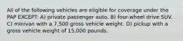 All of the following vehicles are eligible for coverage under the PAP EXCEPT: A) private passenger auto. B) four-wheel drive SUV. C) minivan with a 7,500 gross vehicle weight. D) pickup with a gross vehicle weight of 15,000 pounds.