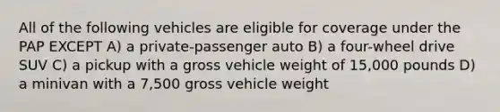 All of the following vehicles are eligible for coverage under the PAP EXCEPT A) a private-passenger auto B) a four-wheel drive SUV C) a pickup with a gross vehicle weight of 15,000 pounds D) a minivan with a 7,500 gross vehicle weight