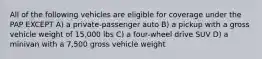 All of the following vehicles are eligible for coverage under the PAP EXCEPT A) a private-passenger auto B) a pickup with a gross vehicle weight of 15,000 lbs C) a four-wheel drive SUV D) a minivan with a 7,500 gross vehicle weight