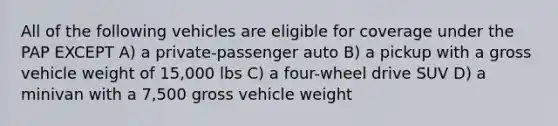 All of the following vehicles are eligible for coverage under the PAP EXCEPT A) a private-passenger auto B) a pickup with a gross vehicle weight of 15,000 lbs C) a four-wheel drive SUV D) a minivan with a 7,500 gross vehicle weight