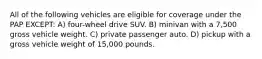 All of the following vehicles are eligible for coverage under the PAP EXCEPT: A) four-wheel drive SUV. B) minivan with a 7,500 gross vehicle weight. C) private passenger auto. D) pickup with a gross vehicle weight of 15,000 pounds.