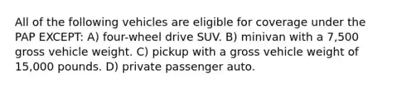 All of the following vehicles are eligible for coverage under the PAP EXCEPT: A) four-wheel drive SUV. B) minivan with a 7,500 gross vehicle weight. C) pickup with a gross vehicle weight of 15,000 pounds. D) private passenger auto.