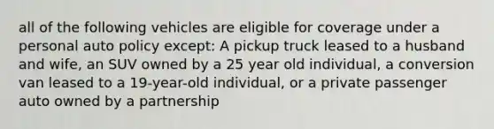 all of the following vehicles are eligible for coverage under a personal auto policy except: A pickup truck leased to a husband and wife, an SUV owned by a 25 year old individual, a conversion van leased to a 19-year-old individual, or a private passenger auto owned by a partnership