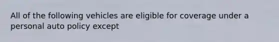 All of the following vehicles are eligible for coverage under a personal auto policy except