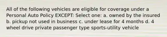 All of the following vehicles are eligible for coverage under a Personal Auto Policy EXCEPT: Select one: a. owned by the insured b. pickup not used in business c. under lease for 4 months d. 4 wheel drive private passenger type sports-utility vehicle