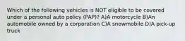 Which of the following vehicles is NOT eligible to be covered under a personal auto policy (PAP)? A)A motorcycle B)An automobile owned by a corporation C)A snowmobile D)A pick-up truck