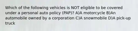 Which of the following vehicles is NOT eligible to be covered under a personal auto policy (PAP)? A)A motorcycle B)An automobile owned by a corporation C)A snowmobile D)A pick-up truck