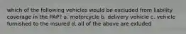 which of the following vehicles would be excluded from liability coverage in the PAP? a. motorcycle b. delivery vehicle c. vehicle furnished to the insured d. all of the above are exluded