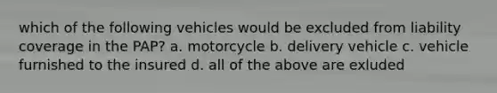 which of the following vehicles would be excluded from liability coverage in the PAP? a. motorcycle b. delivery vehicle c. vehicle furnished to the insured d. all of the above are exluded