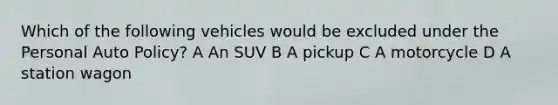 Which of the following vehicles would be excluded under the Personal Auto Policy? A An SUV B A pickup C A motorcycle D A station wagon