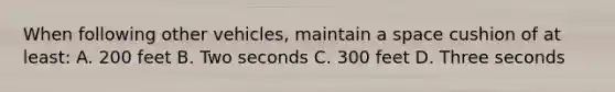 When following other vehicles, maintain a space cushion of at least: A. 200 feet B. Two seconds C. 300 feet D. Three seconds