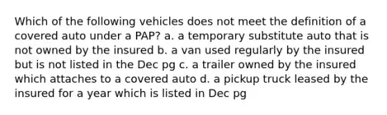 Which of the following vehicles does not meet the definition of a covered auto under a PAP? a. a temporary substitute auto that is not owned by the insured b. a van used regularly by the insured but is not listed in the Dec pg c. a trailer owned by the insured which attaches to a covered auto d. a pickup truck leased by the insured for a year which is listed in Dec pg