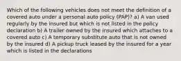 Which of the following vehicles does not meet the definition of a covered auto under a personal auto policy (PAP)? a) A van used regularly by the insured but which is not listed in the policy declaration b) A trailer owned by the insured which attaches to a covered auto c) A temporary substitute auto that is not owned by the insured d) A pickup truck leased by the insured for a year which is listed in the declarations