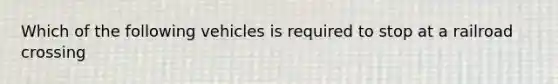 Which of the following vehicles is required to stop at a railroad crossing