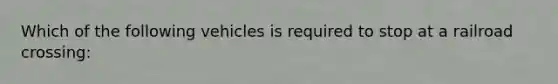 Which of the following vehicles is required to stop at a railroad crossing: