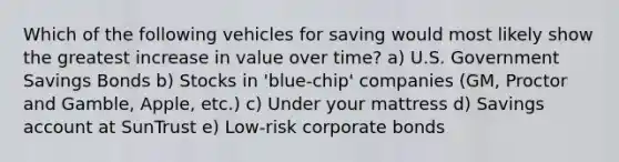 Which of the following vehicles for saving would most likely show the greatest increase in value over time? a) U.S. Government Savings Bonds b) Stocks in 'blue-chip' companies (GM, Proctor and Gamble, Apple, etc.) c) Under your mattress d) Savings account at SunTrust e) Low-risk corporate bonds