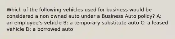 Which of the following vehicles used for business would be considered a non owned auto under a Business Auto policy? A: an employee's vehicle B: a temporary substitute auto C: a leased vehicle D: a borrowed auto