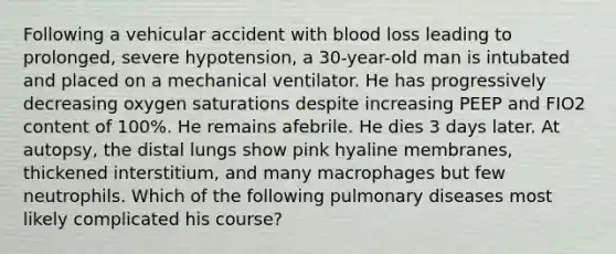 Following a vehicular accident with blood loss leading to prolonged, severe hypotension, a 30-year-old man is intubated and placed on a mechanical ventilator. He has progressively decreasing oxygen saturations despite increasing PEEP and FIO2 content of 100%. He remains afebrile. He dies 3 days later. At autopsy, the distal lungs show pink hyaline membranes, thickened interstitium, and many macrophages but few neutrophils. Which of the following pulmonary diseases most likely complicated his course?