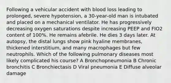 Following a vehicular accident with blood loss leading to prolonged, severe hypotension, a 30-year-old man is intubated and placed on a mechanical ventilator. He has progressively decreasing oxygen saturations despite increasing PEEP and FIO2 content of 100%. He remains afebrile. He dies 3 days later. At autopsy, the distal lungs show pink hyaline membranes, thickened interstitium, and many macrophages but few neutrophils. Which of the following pulmonary diseases most likely complicated his course? A Bronchopneumonia B Chronic bronchitis C Bronchiectasis D Viral pneumonia E Diffuse alveolar damage