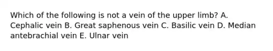 Which of the following is not a vein of the upper limb? A. Cephalic vein B. Great saphenous vein C. Basilic vein D. Median antebrachial vein E. Ulnar vein