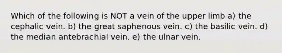 Which of the following is NOT a vein of the upper limb a) the cephalic vein. b) the great saphenous vein. c) the basilic vein. d) the median antebrachial vein. e) the ulnar vein.