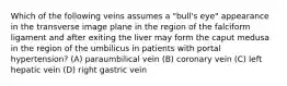 Which of the following veins assumes a "bull's eye" appearance in the transverse image plane in the region of the falciform ligament and after exiting the liver may form the caput medusa in the region of the umbilicus in patients with portal hypertension? (A) paraumbilical vein (B) coronary vein (C) left hepatic vein (D) right gastric vein