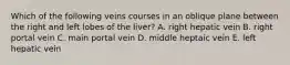 Which of the following veins courses in an oblique plane between the right and left lobes of the liver? A. right hepatic vein B. right portal vein C. main portal vein D. middle heptaic vein E. left hepatic vein