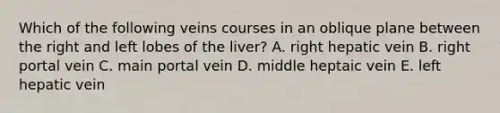 Which of the following veins courses in an oblique plane between the right and left lobes of the liver? A. right hepatic vein B. right portal vein C. main portal vein D. middle heptaic vein E. left hepatic vein