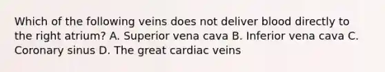 Which of the following veins does not deliver blood directly to the right atrium? A. Superior vena cava B. Inferior vena cava C. Coronary sinus D. The great cardiac veins