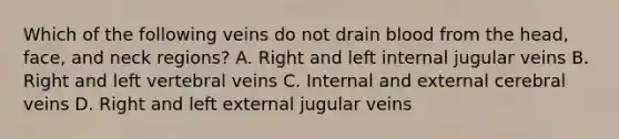 Which of the following veins do not drain blood from the head, face, and neck regions? A. Right and left internal jugular veins B. Right and left vertebral veins C. Internal and external cerebral veins D. Right and left external jugular veins