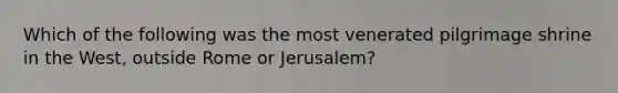 Which of the following was the most venerated pilgrimage shrine in the West, outside Rome or Jerusalem?