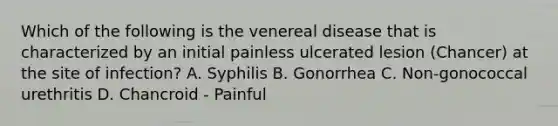 Which of the following is the venereal disease that is characterized by an initial painless ulcerated lesion (Chancer) at the site of infection? A. Syphilis B. Gonorrhea C. Non-gonococcal urethritis D. Chancroid - Painful