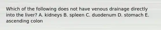 Which of the following does not have venous drainage directly into the liver? A. kidneys B. spleen C. duodenum D. stomach E. ascending colon