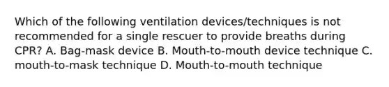 Which of the following ventilation devices/techniques is not recommended for a single rescuer to provide breaths during CPR? A. Bag-mask device B. Mouth-to-mouth device technique C. mouth-to-mask technique D. Mouth-to-mouth technique