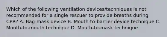 Which of the following ventilation devices/techniques is not recommended for a single rescuer to provide breaths during CPR? A. Bag-mask device B. Mouth-to-barrier device technique C. Mouth-to-mouth technique D. Mouth-to-mask technique