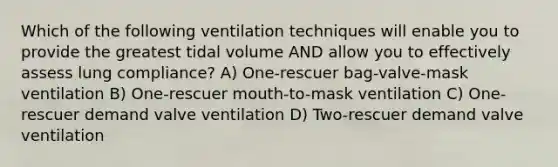 Which of the following ventilation techniques will enable you to provide the greatest tidal volume AND allow you to effectively assess lung compliance? A) One-rescuer bag-valve-mask ventilation B) One-rescuer mouth-to-mask ventilation C) One-rescuer demand valve ventilation D) Two-rescuer demand valve ventilation