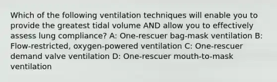 Which of the following ventilation techniques will enable you to provide the greatest tidal volume AND allow you to effectively assess lung compliance? A: One-rescuer bag-mask ventilation B: Flow-restricted, oxygen-powered ventilation C: One-rescuer demand valve ventilation D: One-rescuer mouth-to-mask ventilation