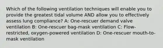 Which of the following ventilation techniques will enable you to provide the greatest tidal volume AND allow you to effectively assess lung compliance? A: One-rescuer demand valve ventilation B: One-rescuer bag-mask ventilation C: Flow-restricted, oxygen-powered ventilation D: One-rescuer mouth-to-mask ventilation