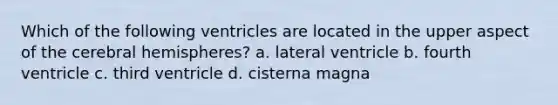 Which of the following ventricles are located in the upper aspect of the cerebral hemispheres? a. lateral ventricle b. fourth ventricle c. third ventricle d. cisterna magna