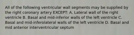 All of the following ventricular wall segments may be supplied by the right coronary artery EXCEPT: A. Lateral wall of the right ventricle B. Basal and mid-inferior walls of the left ventricle C. Basal and mid-inferolateral walls of the left ventricle D. Basal and mid anterior interventricular septum