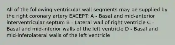 All of the following ventricular wall segments may be supplied by the right coronary artery EXCEPT: A - Basal and mid-anterior interventricular septum B - Lateral wall of right ventricle C - Basal and mid-inferior walls of the left ventricle D - Basal and mid-inferolateral walls of the left ventricle