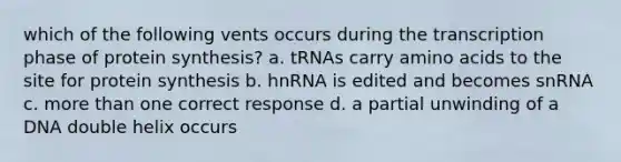 which of the following vents occurs during the transcription phase of <a href='https://www.questionai.com/knowledge/kVyphSdCnD-protein-synthesis' class='anchor-knowledge'>protein synthesis</a>? a. tRNAs carry <a href='https://www.questionai.com/knowledge/k9gb720LCl-amino-acids' class='anchor-knowledge'>amino acids</a> to the site for protein synthesis b. hnRNA is edited and becomes snRNA c. more than one correct response d. a partial unwinding of a DNA double helix occurs