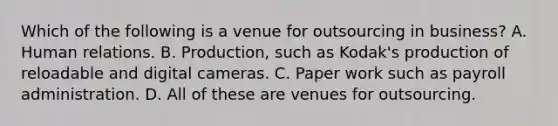 Which of the following is a venue for outsourcing in business? A. Human relations. B. Production, such as Kodak's production of reloadable and digital cameras. C. Paper work such as payroll administration. D. All of these are venues for outsourcing.