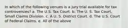 In which of the following venues is a jury trial available for tax controversies? a. The U.S. Tax Court. b. The U. S. Tax Court, Small Claims Division. c. A U. S. District Court. d. The U.S. Court of Federal Claims. e. All of the above