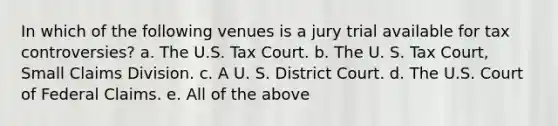 In which of the following venues is a jury trial available for tax controversies? a. The U.S. Tax Court. b. The U. S. Tax Court, Small Claims Division. c. A U. S. District Court. d. The U.S. Court of Federal Claims. e. All of the above